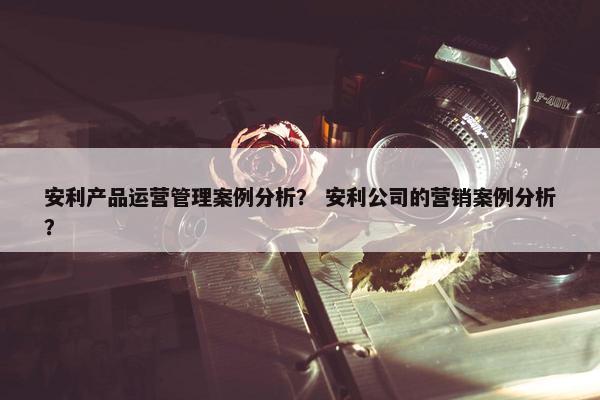 安利产品运营管理案例分析？ 安利公司的营销案例分析？