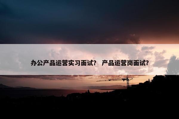 办公产品运营实习面试？ 产品运营岗面试？