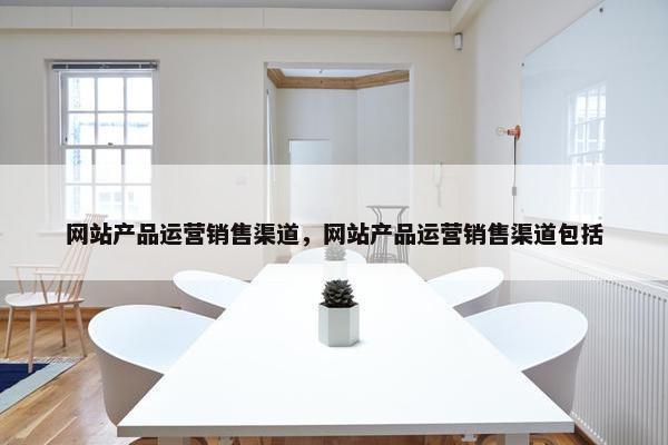 网站产品运营销售渠道，网站产品运营销售渠道包括