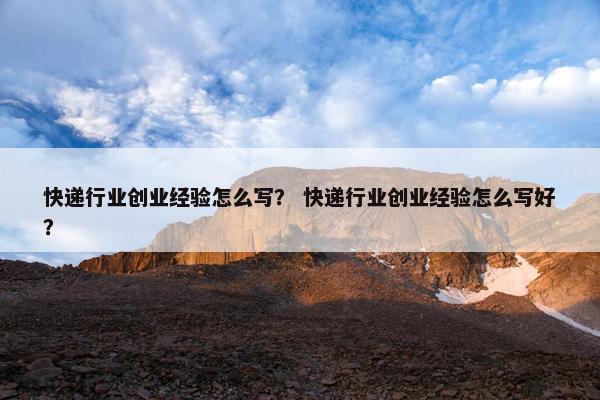 快递行业创业经验怎么写？ 快递行业创业经验怎么写好？