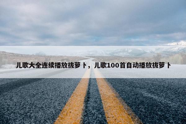 儿歌大全连续播放拔萝卜，儿歌100首自动播放拔萝卜
