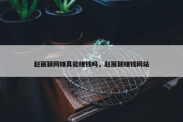 赵丽颖网赚真能赚钱吗，赵丽颖赚钱网站