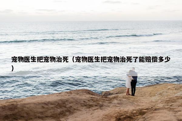 宠物医生把宠物治死（宠物医生把宠物治死了能赔偿多少）