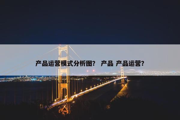 产品运营模式分析图？ 产品 产品运营？