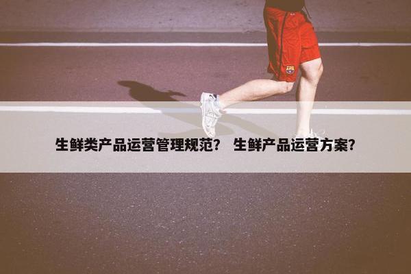 生鲜类产品运营管理规范？ 生鲜产品运营方案？