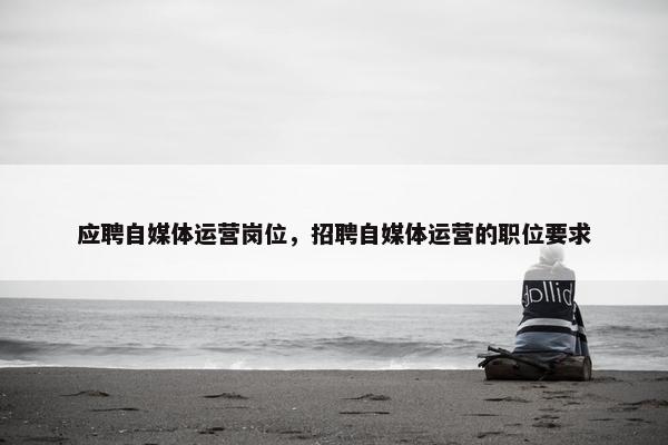 应聘自媒体运营岗位，招聘自媒体运营的职位要求