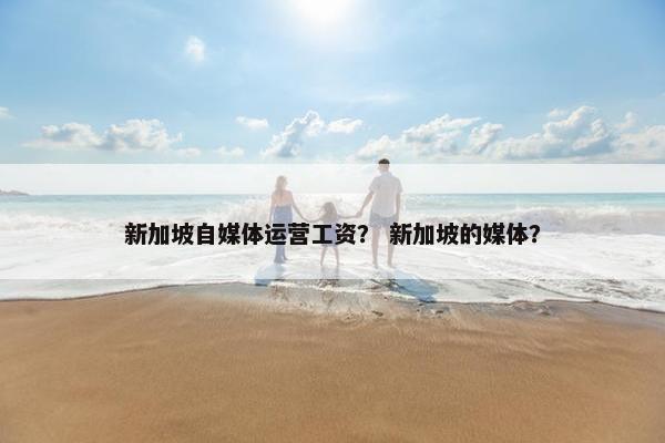 新加坡自媒体运营工资？ 新加坡的媒体？