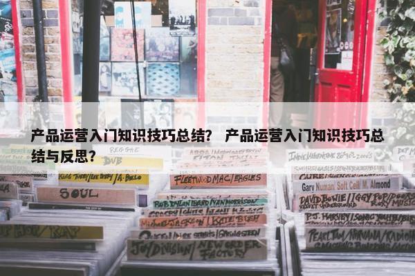 产品运营入门知识技巧总结？ 产品运营入门知识技巧总结与反思？