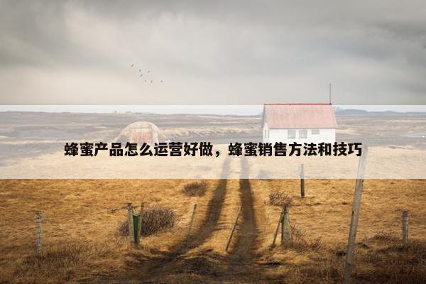 蜂蜜产品怎么运营好做，蜂蜜销售方法和技巧