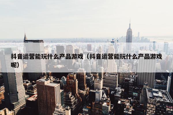 抖音运营能玩什么产品游戏（抖音运营能玩什么产品游戏呢）