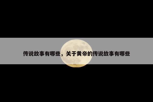 传说故事有哪些，关于黄帝的传说故事有哪些