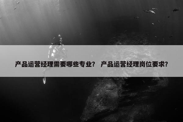 产品运营经理需要哪些专业？ 产品运营经理岗位要求？