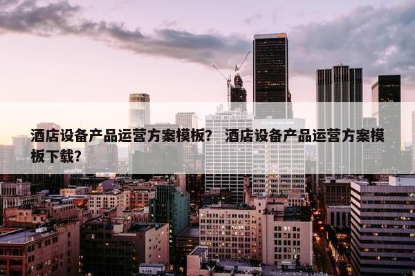 酒店设备产品运营方案模板？ 酒店设备产品运营方案模板下载？