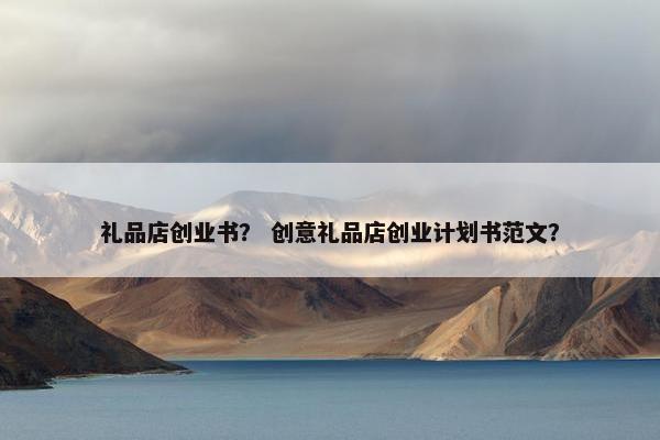 礼品店创业书？ 创意礼品店创业计划书范文？