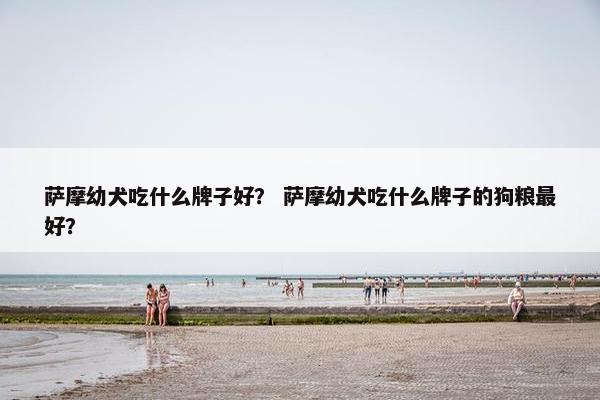 萨摩幼犬吃什么牌子好？ 萨摩幼犬吃什么牌子的狗粮最好？