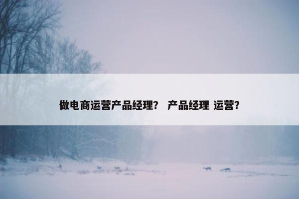 做电商运营产品经理? 产品经理 运营? 做电商运营产品经理? 产品经理 运营?