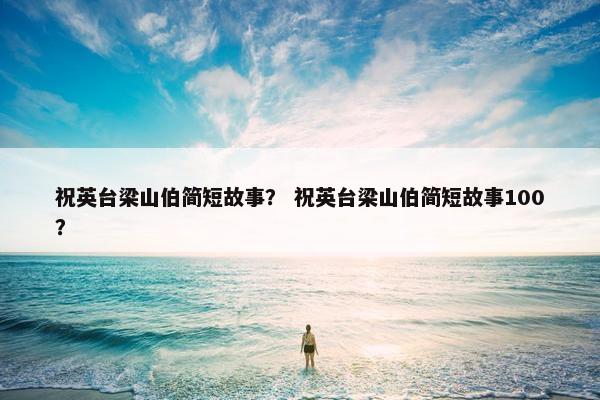 祝英台梁山伯简短故事？ 祝英台梁山伯简短故事100？