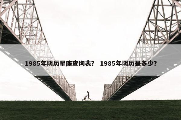 1985年阴历星座查询表？ 1985年阴历是多少？
