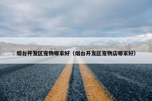 烟台开发区宠物哪家好（烟台开发区宠物店哪家好）