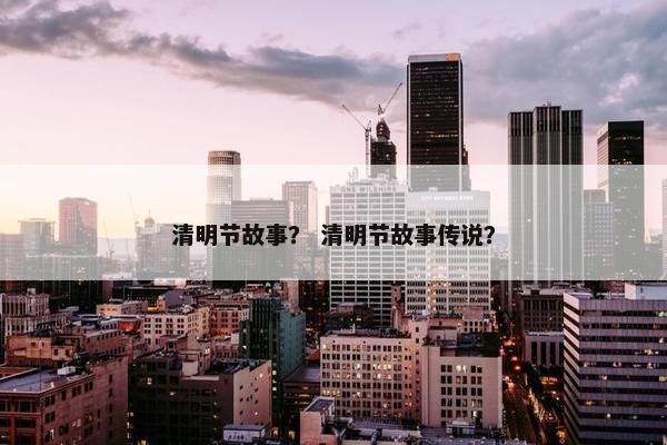 清明节故事？ 清明节故事传说？