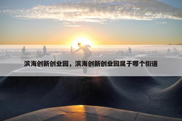 滨海创新创业园,滨海创新创业园属于哪个街道