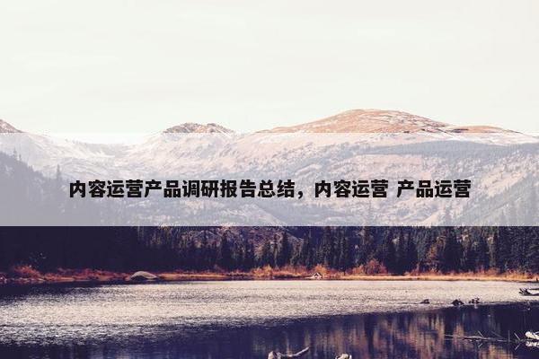 内容运营产品调研报告总结，内容运营 产品运营