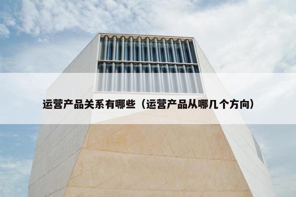 运营产品关系有哪些（运营产品从哪几个方向）
