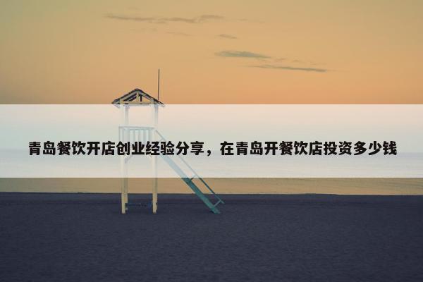 青岛餐饮开店创业经验分享，在青岛开餐饮店投资多少钱