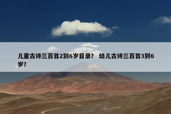 儿童古诗三百首2到6岁目录？ 幼儿古诗三百首3到6岁？