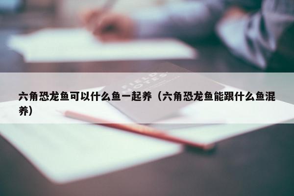 六角恐龙鱼可以什么鱼一起养（六角恐龙鱼能跟什么鱼混养）