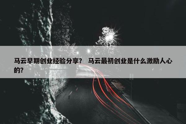 马云早期创业经验分享？ 马云最初创业是什么激励人心的？