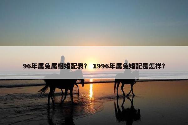 96年属兔属相婚配表？ 1996年属兔婚配是怎样？