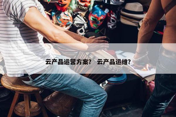 云产品运营方案？ 云产品运维？