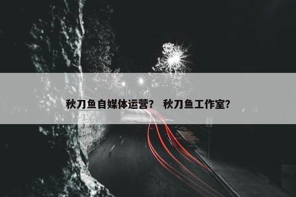 秋刀鱼自媒体运营？ 秋刀鱼工作室？