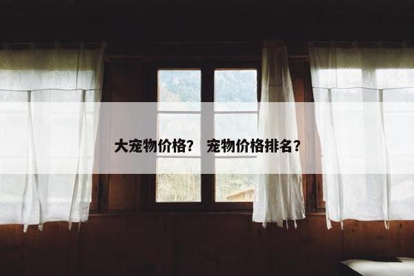 大宠物价格？ 宠物价格排名？