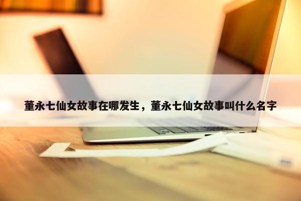 董永七仙女故事在哪发生，董永七仙女故事叫什么名字