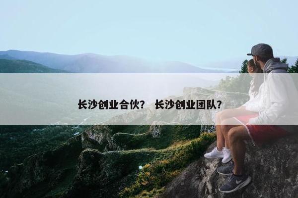 长沙创业合伙？ 长沙创业团队？