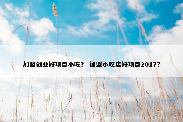 加盟创业好项目小吃？ 加盟小吃店好项目2017？