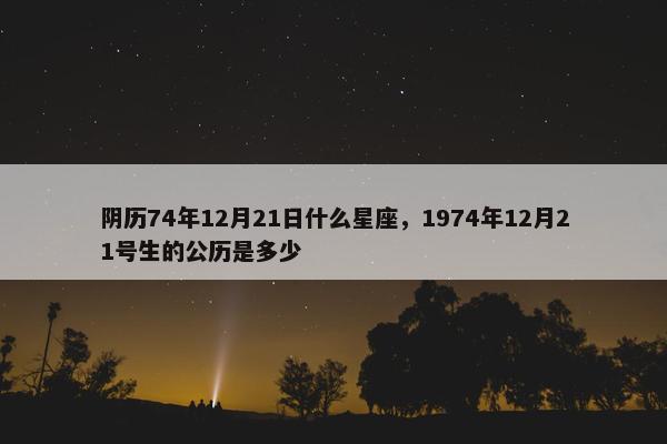 阴历74年12月21日什么星座，1974年12月21号生的公历是多少