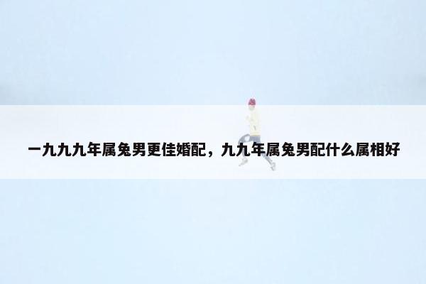 一九九九年属兔男更佳婚配，九九年属兔男配什么属相好