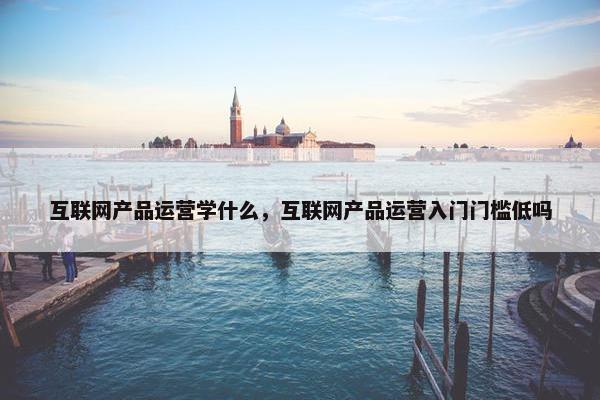 互联网产品运营学什么，互联网产品运营入门门槛低吗