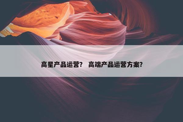 高星产品运营？ 高端产品运营方案？
