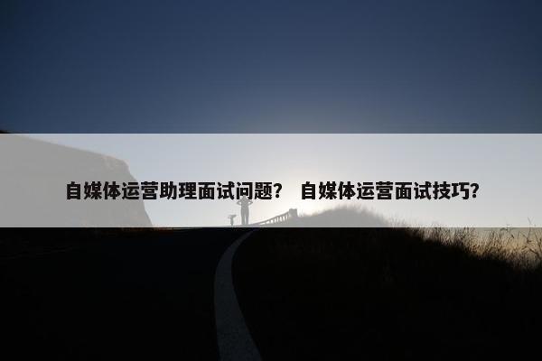 自媒体运营助理面试问题？ 自媒体运营面试技巧？