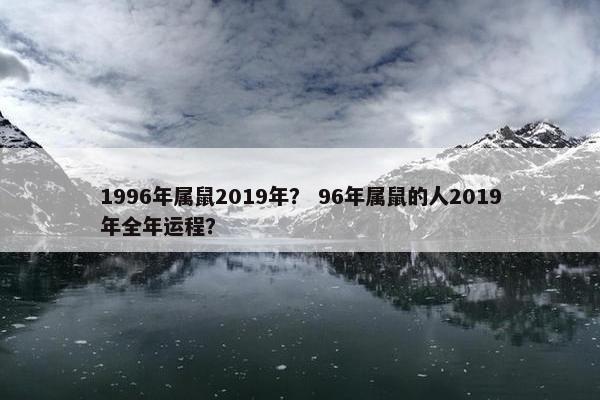 1996年属鼠2019年？ 96年属鼠的人2019年全年运程？