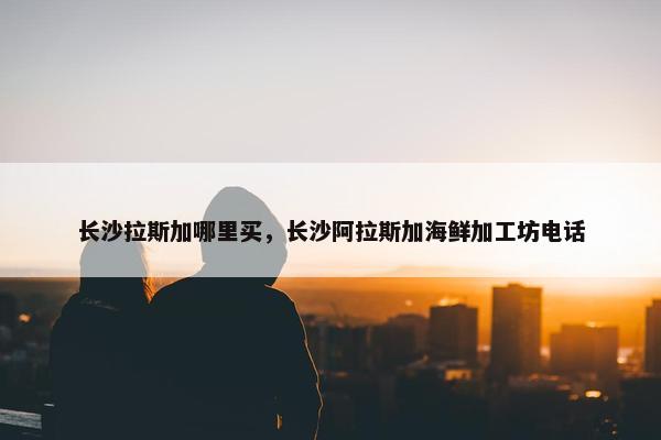 长沙拉斯加哪里买，长沙阿拉斯加海鲜加工坊电话