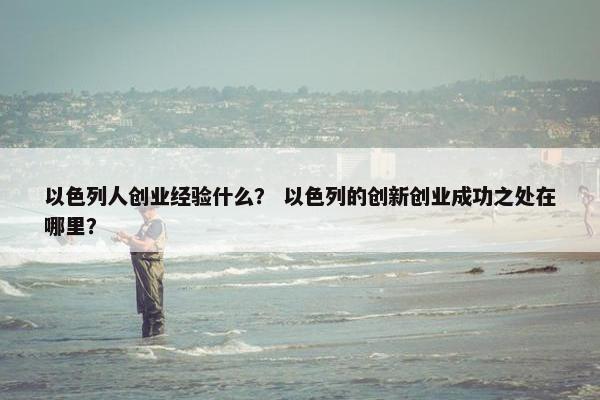 以色列人创业经验什么？ 以色列的创新创业成功之处在哪里？