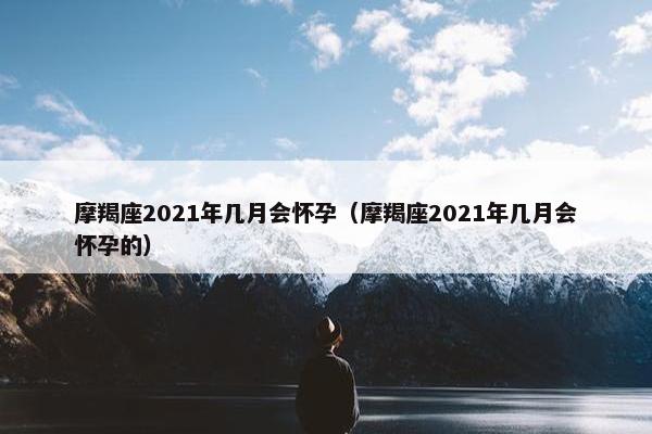 摩羯座2021年几月会怀孕（摩羯座2021年几月会怀孕的）
