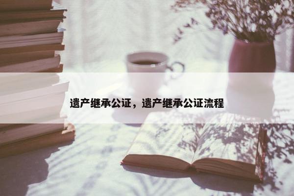 遗产继承公证，遗产继承公证流程