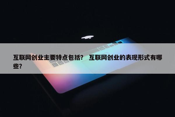 互联网创业主要特点包括？ 互联网创业的表现形式有哪些？