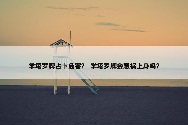 学塔罗牌占卜危害？ 学塔罗牌会惹祸上身吗？